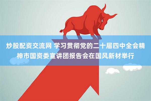 炒股配资交流网 学习贯彻党的二十届四中全会精神市国资委宣讲团报告会在国风新材举行