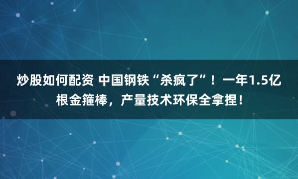 炒股如何配资 中国钢铁“杀疯了”！一年1.5亿根金箍棒，产量技术环保全拿捏！