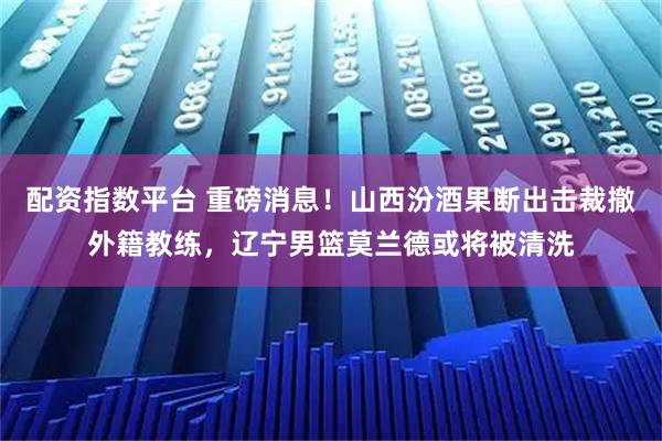 配资指数平台 重磅消息！山西汾酒果断出击裁撤外籍教练，辽宁男篮莫兰德或将被清洗