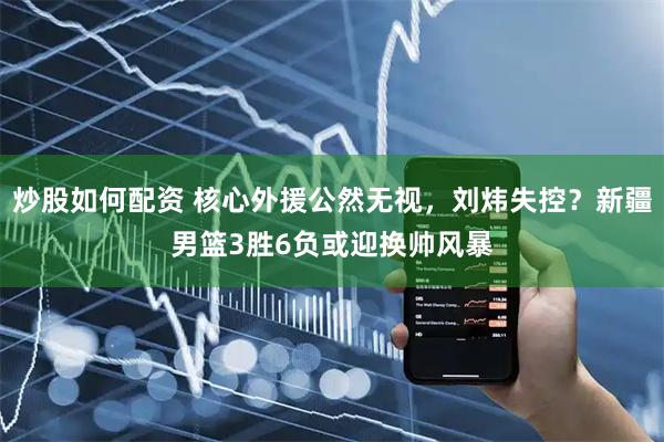 炒股如何配资 核心外援公然无视，刘炜失控？新疆男篮3胜6负或迎换帅风暴