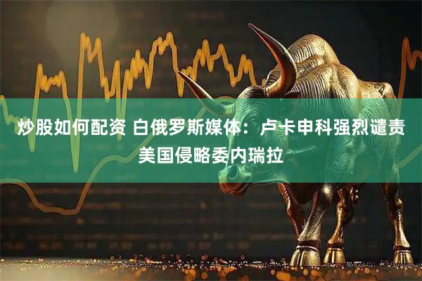 炒股如何配资 白俄罗斯媒体：卢卡申科强烈谴责美国侵略委内瑞拉