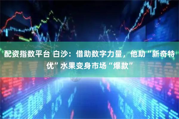 配资指数平台 白沙：借助数字力量，他助“新奇特优”水果变身市场“爆款”