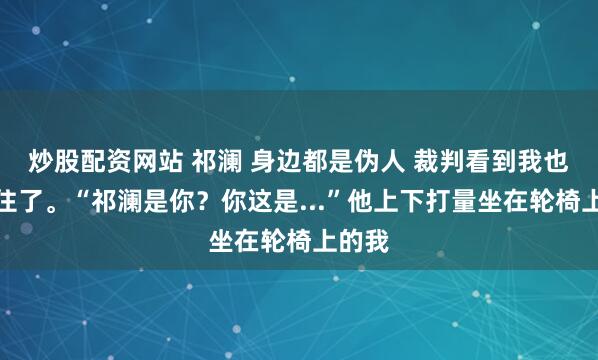 炒股配资网站 祁澜 身边都是伪人 裁判看到我也是愣住了。“祁澜是你？你这是...”他上下打量坐在轮椅上的我