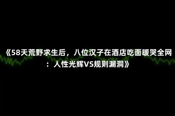 《58天荒野求生后，八位汉子在酒店吃面暖哭全网：人性光辉VS规则漏洞》