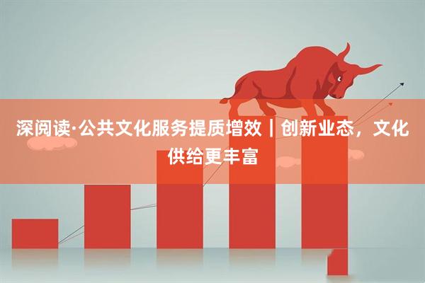 深阅读·公共文化服务提质增效｜创新业态，文化供给更丰富