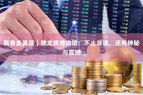 新春走基层｜独龙族博物馆：不止非遗，还有神秘与震撼