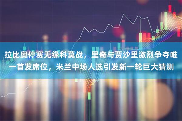 拉比奥停赛无缘科莫战，里奇与贾沙里激烈争夺唯一首发席位，米兰中场人选引发新一轮巨大猜测