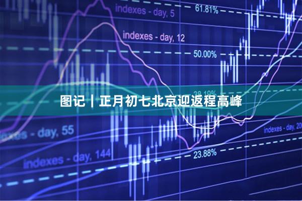 图记｜正月初七北京迎返程高峰