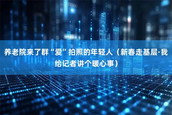养老院来了群“爱”拍照的年轻人（新春走基层·我给记者讲个暖心事）