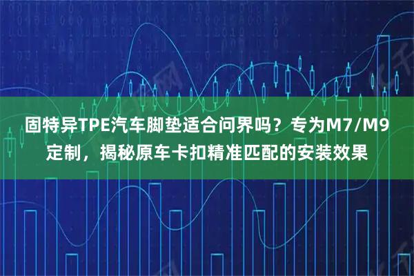 固特异TPE汽车脚垫适合问界吗？专为M7/M9定制，揭秘原车卡扣精准匹配的安装效果
