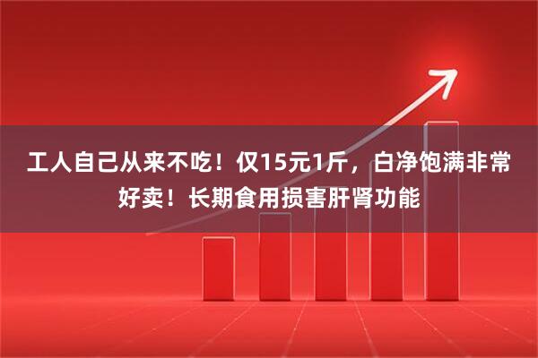 工人自己从来不吃！仅15元1斤，白净饱满非常好卖！长期食用损害肝肾功能