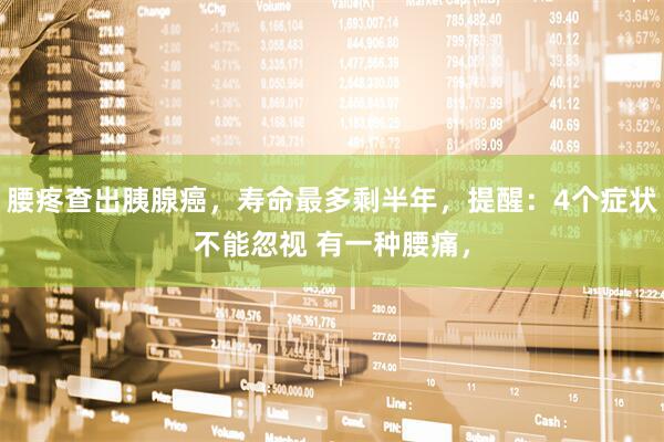 腰疼查出胰腺癌，寿命最多剩半年，提醒：4个症状不能忽视 有一种腰痛，