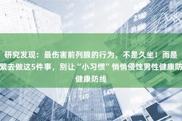研究发现：最伤害前列腺的行为，不是久坐！而是频繁去做这5件事，别让“小习惯”悄悄侵蚀男性健康防线