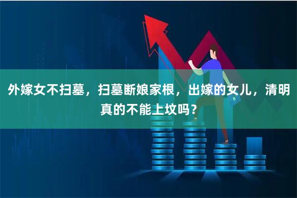 外嫁女不扫墓，扫墓断娘家根，出嫁的女儿，清明真的不能上坟吗？