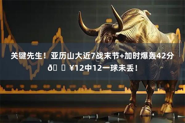 关键先生！亚历山大近7战末节+加时爆轰42分🔥12中12一球未丢！