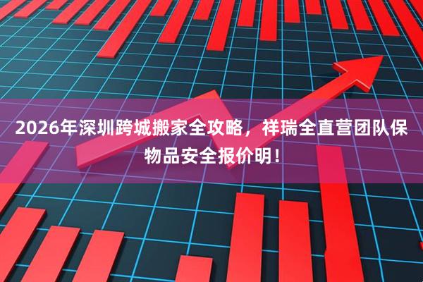 2026年深圳跨城搬家全攻略，祥瑞全直营团队保物品安全报价明！