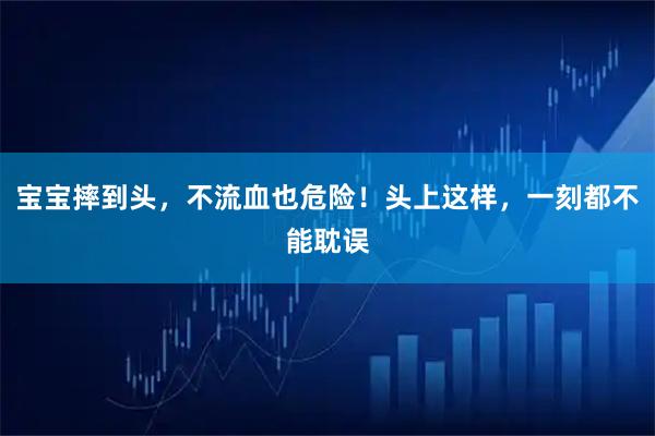宝宝摔到头，不流血也危险！头上这样，一刻都不能耽误