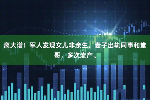 离大谱！军人发现女儿非亲生，妻子出轨同事和堂哥，多次流产。