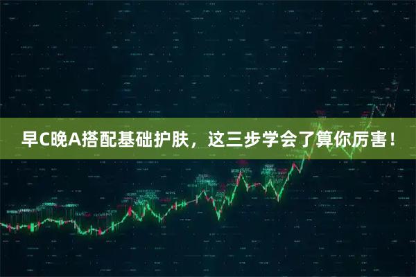 早C晚A搭配基础护肤，这三步学会了算你厉害！