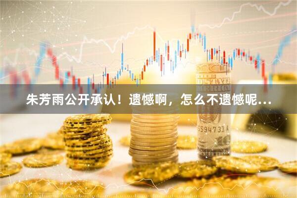 朱芳雨公开承认！遗憾啊，怎么不遗憾呢…