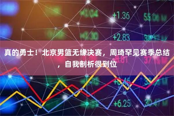 真的勇士！北京男篮无缘决赛，周琦罕见赛季总结，自我剖析很到位
