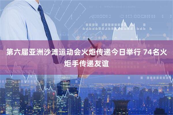 第六届亚洲沙滩运动会火炬传递今日举行 74名火炬手传递友谊