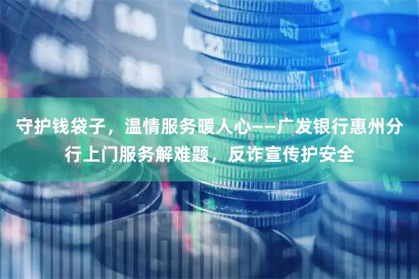 守护钱袋子，温情服务暖人心——广发银行惠州分行上门服务解难题，反诈宣传护安全