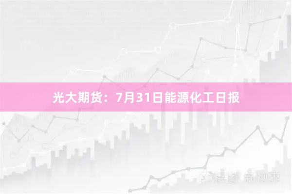 光大期货：7月31日能源化工日报